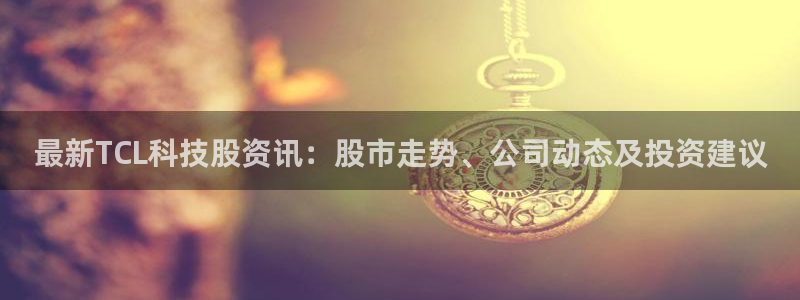 最新TCL科技股资讯：股市走势、公司动态及投资建议